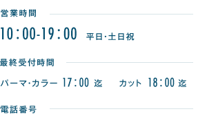 営業時間10：00-19：00　平日・土日祝　最終受付時間パーマ・カラー18：00迄　カット19：00迄